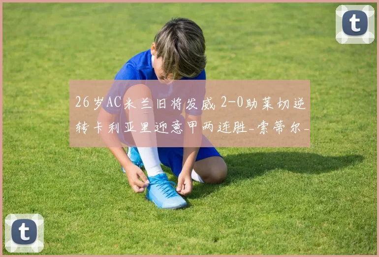 26岁AC米兰旧将发威 2-0助莱切逆转卡利亚里迎意甲两连胜_索蒂尔_比赛_双方