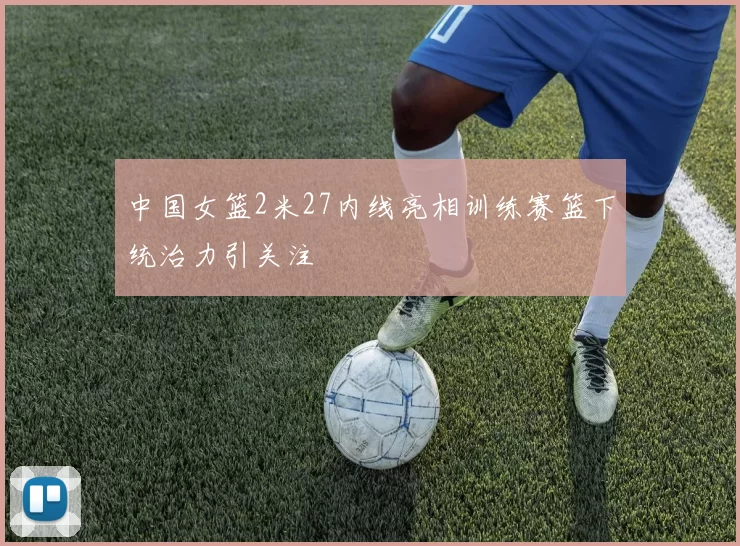 中国女篮2米27内线亮相训练赛篮下统治力引关注