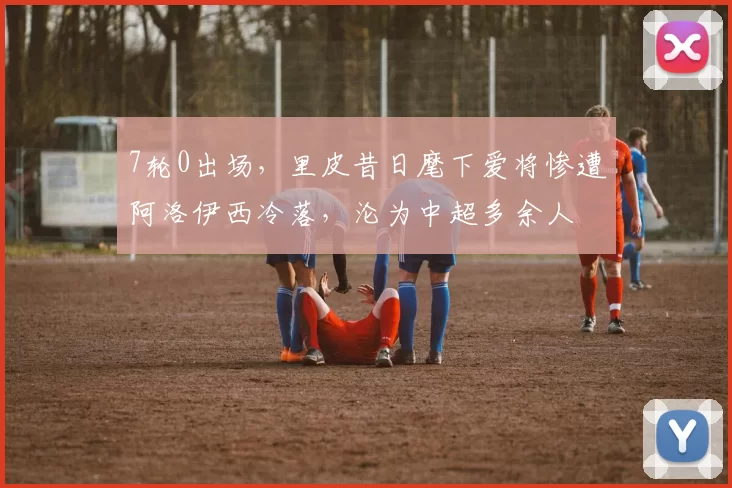 7轮0出场，里皮昔日麾下爱将惨遭阿洛伊西冷落，沦为中超多余人