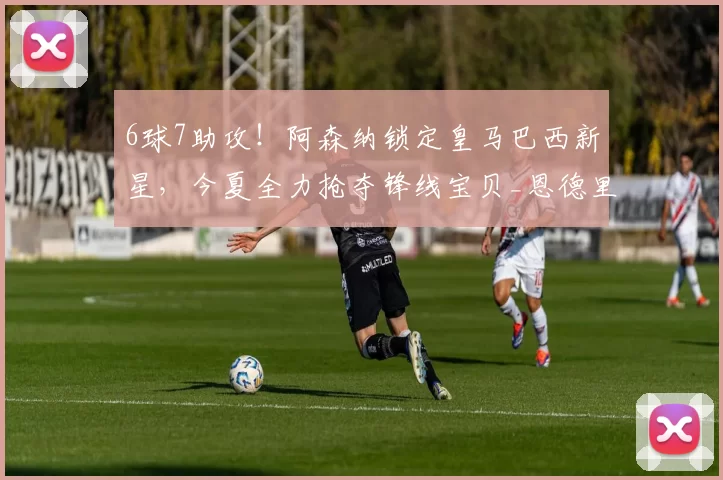 6球7助攻！阿森纳锁定皇马巴西新星，今夏全力抢夺锋线宝贝_恩德里克_里昂_皇家马德里